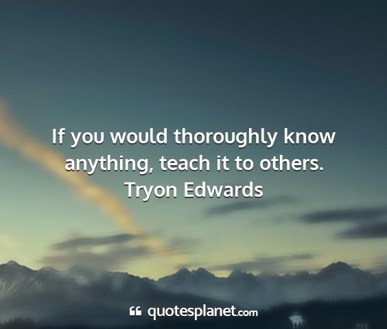 Tryon edwards - if you would thoroughly know anything, teach it...