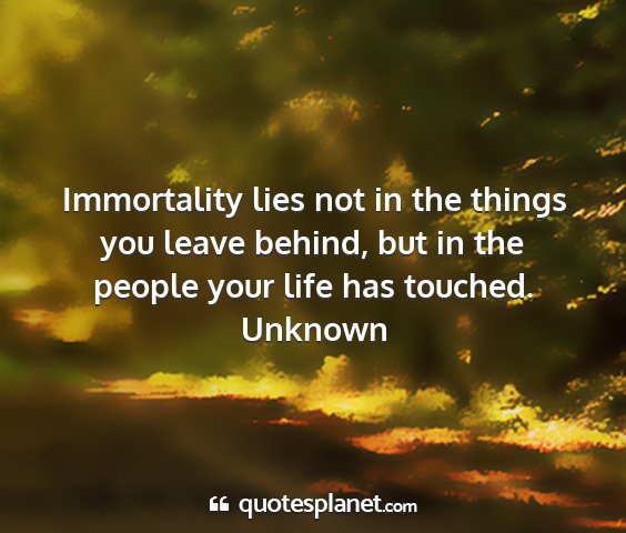 Unknown - immortality lies not in the things you leave...