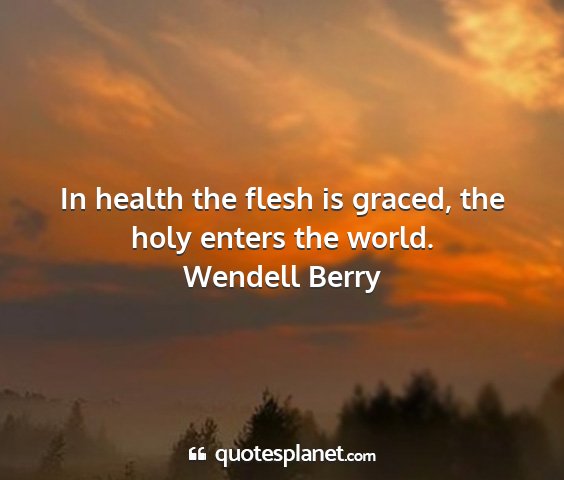 Wendell berry - in health the flesh is graced, the holy enters...