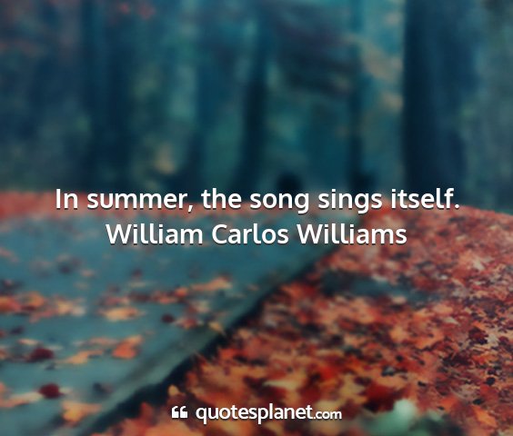 William carlos williams - in summer, the song sings itself....