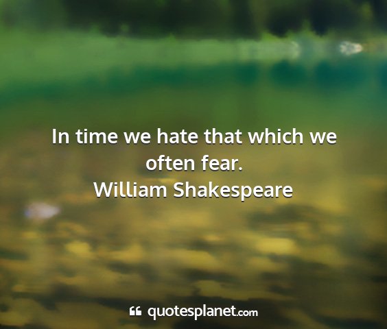 William shakespeare - in time we hate that which we often fear....