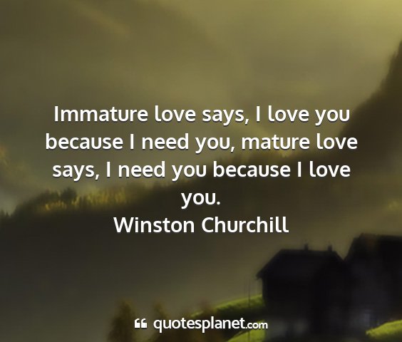 Winston churchill - immature love says, i love you because i need...