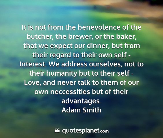 Adam smith - it is not from the benevolence of the butcher,...