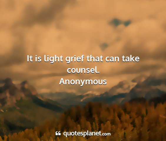 Anonymous - it is light grief that can take counsel....