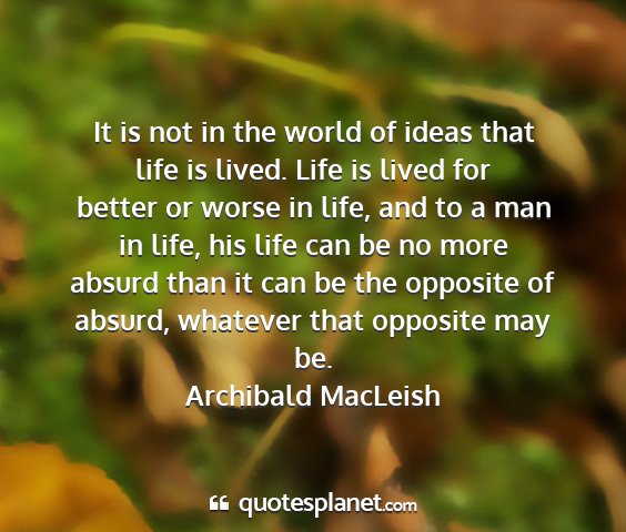 Archibald macleish - it is not in the world of ideas that life is...