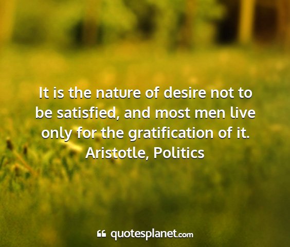Aristotle, politics - it is the nature of desire not to be satisfied,...