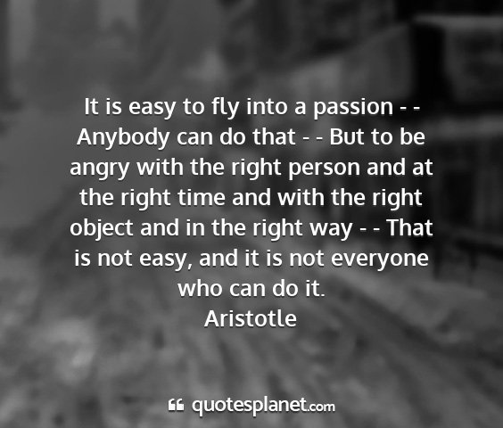 Aristotle - it is easy to fly into a passion - - anybody can...