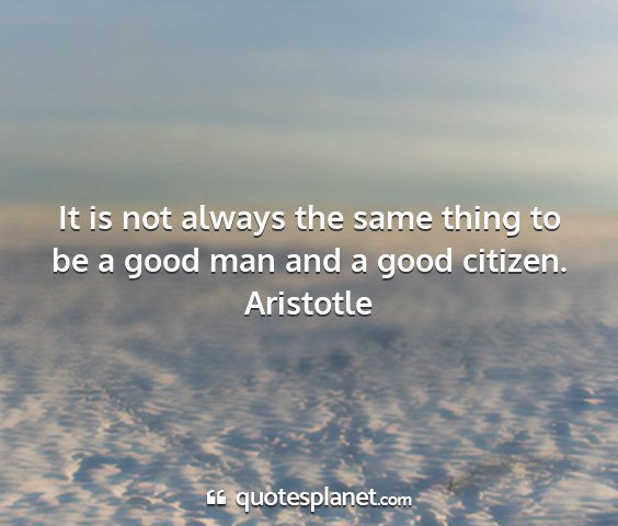 Aristotle - it is not always the same thing to be a good man...