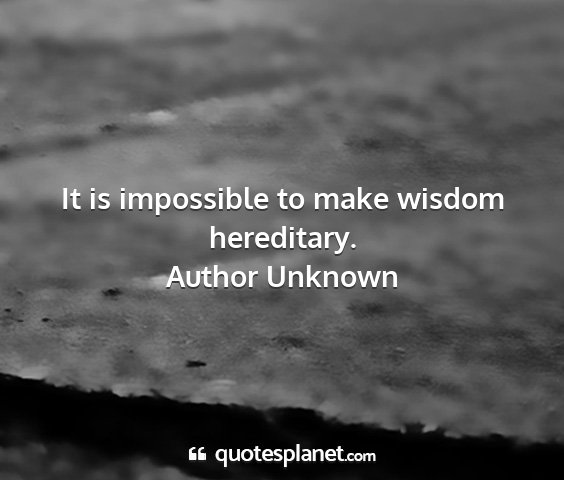 Author unknown - it is impossible to make wisdom hereditary....