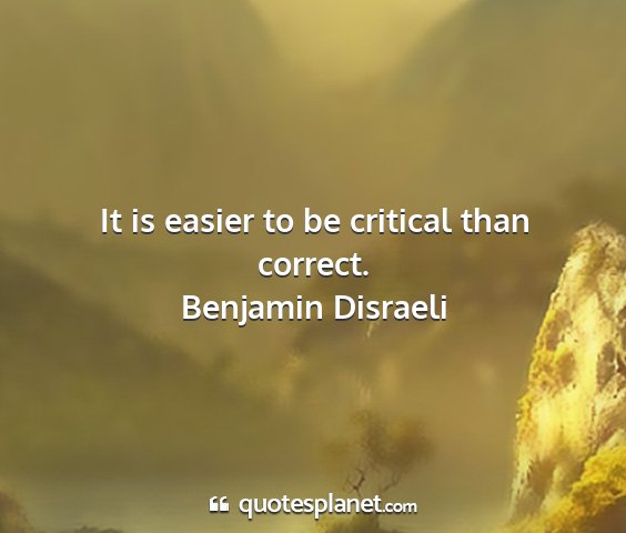 Benjamin disraeli - it is easier to be critical than correct....