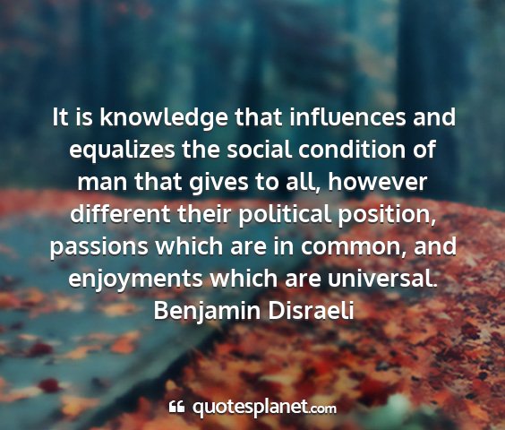Benjamin disraeli - it is knowledge that influences and equalizes the...