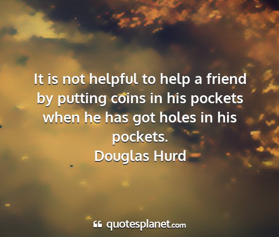 Douglas hurd - it is not helpful to help a friend by putting...