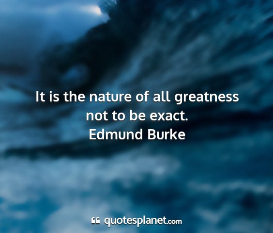 Edmund burke - it is the nature of all greatness not to be exact....