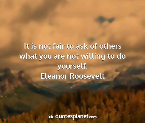 Eleanor roosevelt - it is not fair to ask of others what you are not...