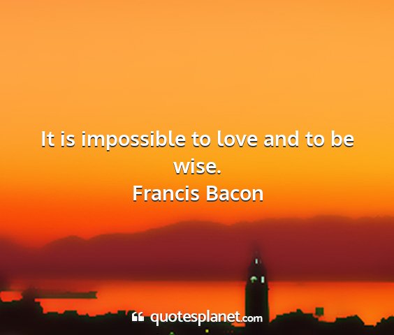 Francis bacon - it is impossible to love and to be wise....