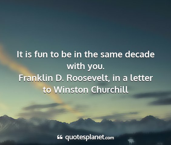 Franklin d. roosevelt, in a letter to winston churchill - it is fun to be in the same decade with you....
