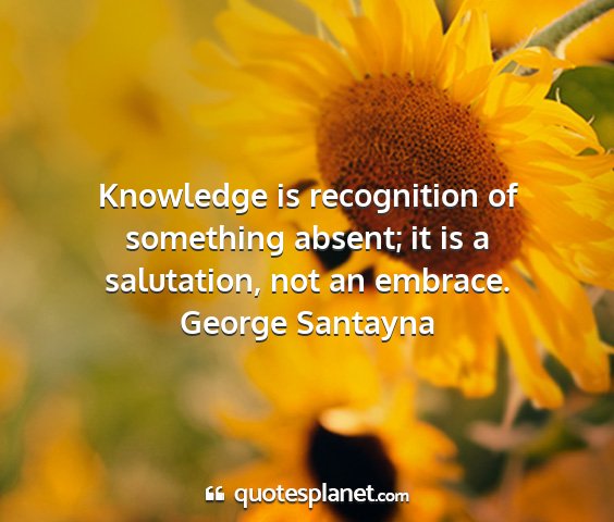 George santayna - knowledge is recognition of something absent; it...