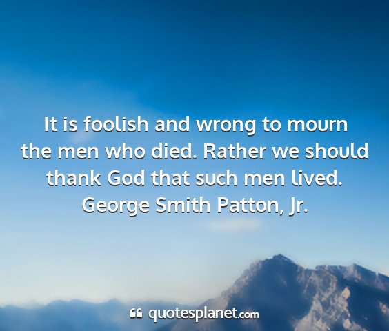 George smith patton, jr. - it is foolish and wrong to mourn the men who...