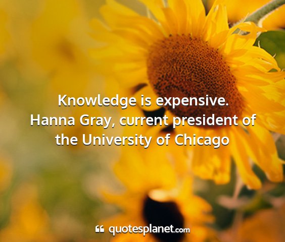 Hanna gray, current president of the university of chicago - knowledge is expensive....