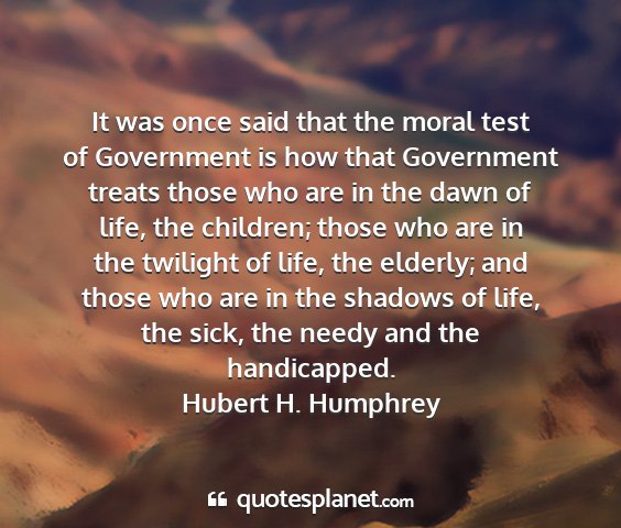 Hubert h. humphrey - it was once said that the moral test of...