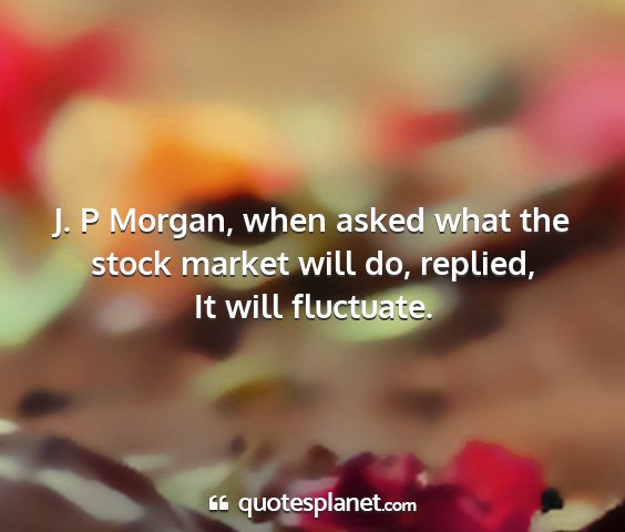 It will fluctuate. - j. p morgan, when asked what the stock market...