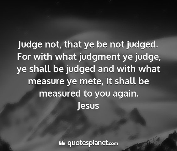 Jesus - judge not, that ye be not judged. for with what...