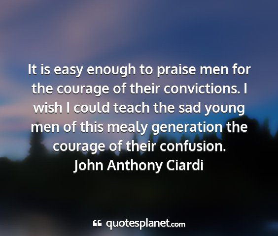 John anthony ciardi - it is easy enough to praise men for the courage...