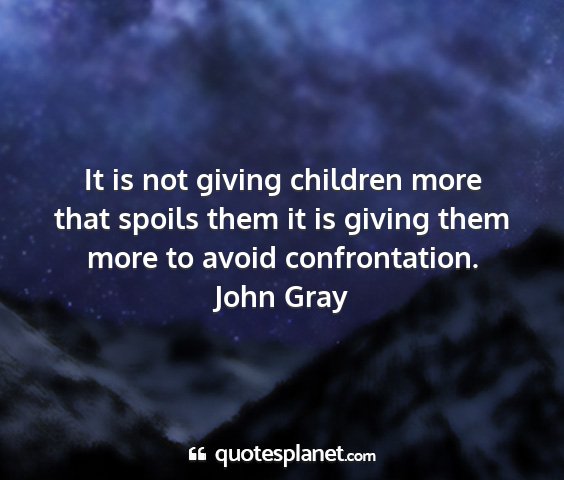 John gray - it is not giving children more that spoils them...