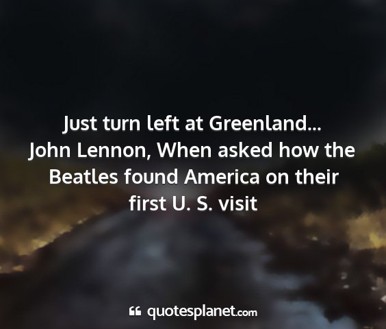 John lennon, when asked how the beatles found america on their first u. s. visit - just turn left at greenland......