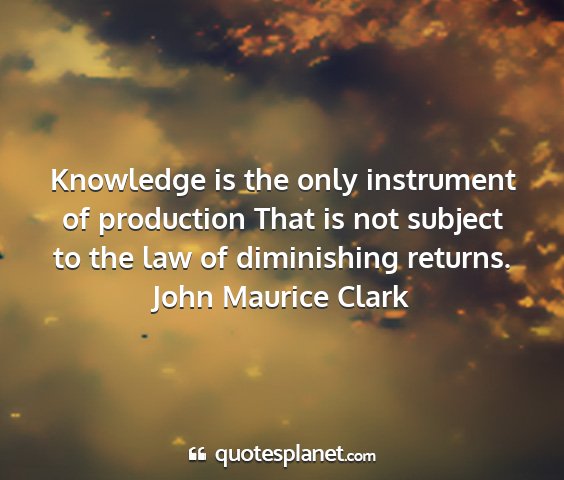 John maurice clark - knowledge is the only instrument of production...