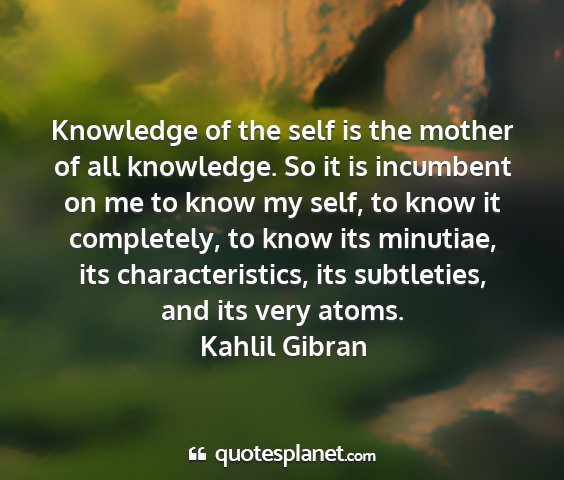 Kahlil gibran - knowledge of the self is the mother of all...