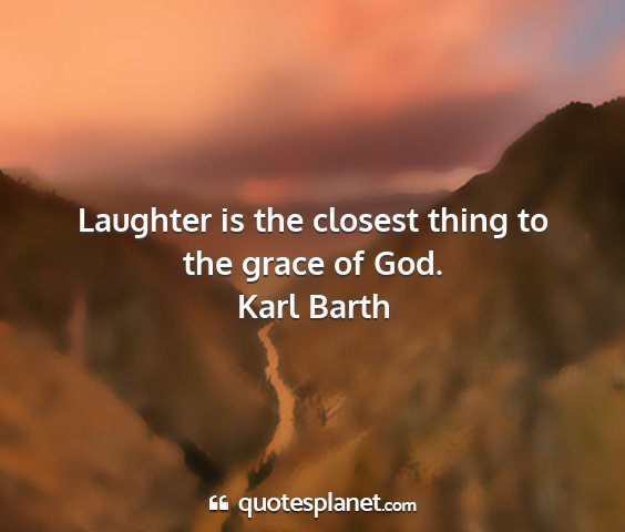 Karl barth - laughter is the closest thing to the grace of god....