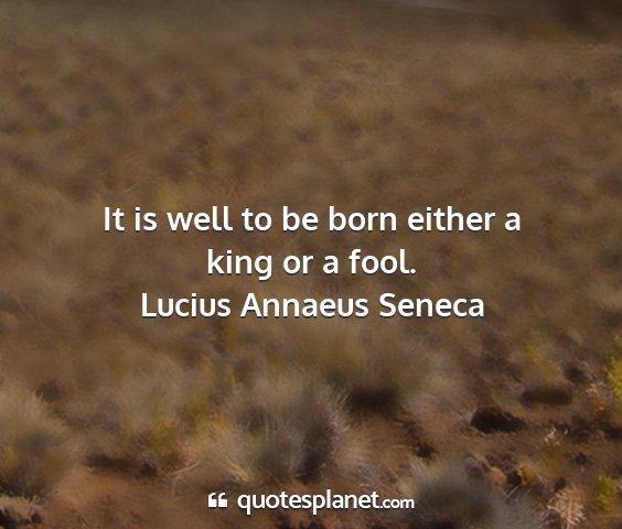 Lucius annaeus seneca - it is well to be born either a king or a fool....