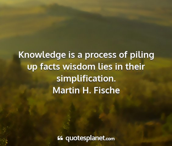 Martin h. fische - knowledge is a process of piling up facts wisdom...