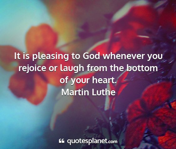 Martin luthe - it is pleasing to god whenever you rejoice or...