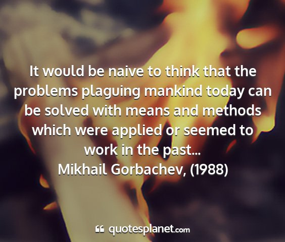Mikhail gorbachev, (1988) - it would be naive to think that the problems...