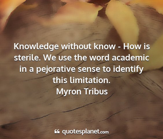 Myron tribus - knowledge without know - how is sterile. we use...