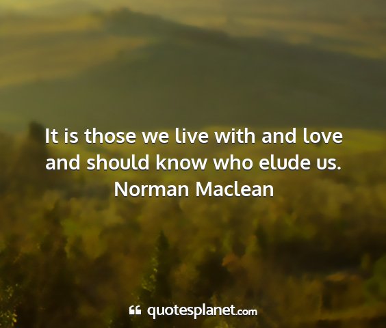 Norman maclean - it is those we live with and love and should know...