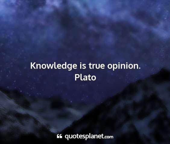 Plato - knowledge is true opinion....