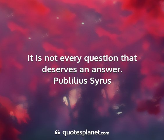 Publilius syrus - it is not every question that deserves an answer....