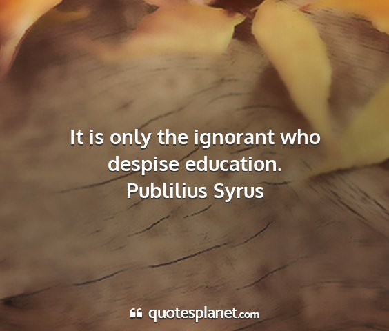 Publilius syrus - it is only the ignorant who despise education....