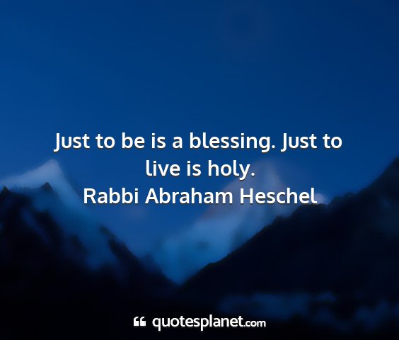 Rabbi abraham heschel - just to be is a blessing. just to live is holy....