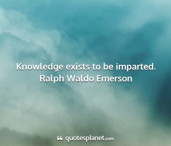 Ralph waldo emerson - knowledge exists to be imparted....