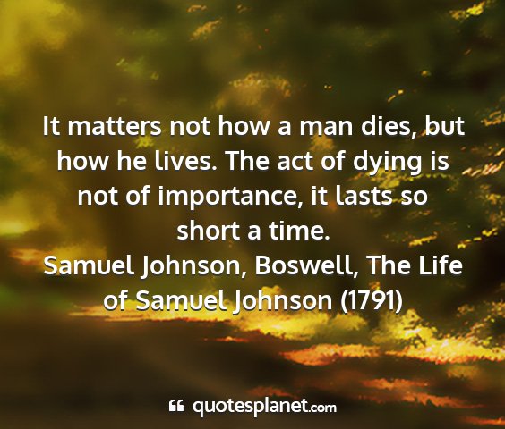 Samuel johnson, boswell, the life of samuel johnson (1791) - it matters not how a man dies, but how he lives....