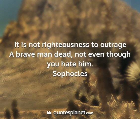 Sophocles - it is not righteousness to outrage a brave man...