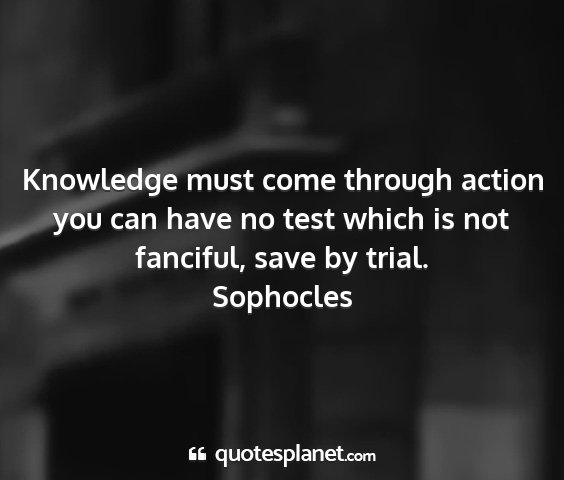Sophocles - knowledge must come through action you can have...