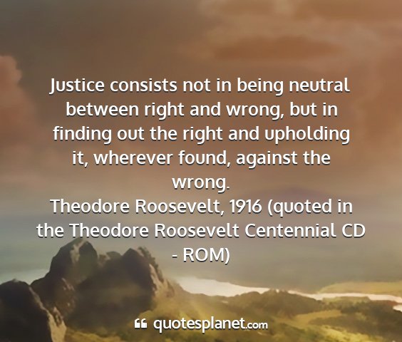 Theodore roosevelt, 1916 (quoted in the theodore roosevelt centennial cd - rom) - justice consists not in being neutral between...
