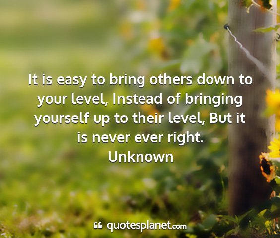 Unknown - it is easy to bring others down to your level,...