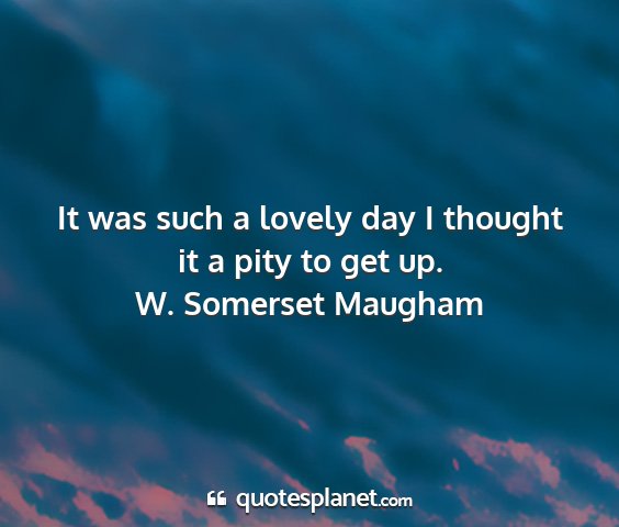 W. somerset maugham - it was such a lovely day i thought it a pity to...