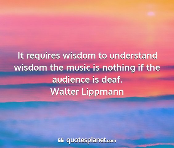 Walter lippmann - it requires wisdom to understand wisdom the music...